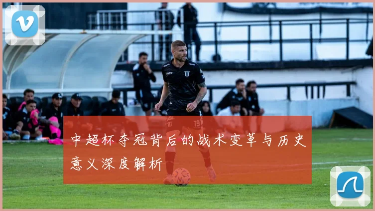 中超杯夺冠背后的战术变革与历史意义深度解析