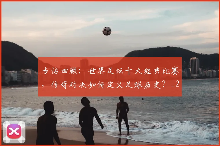 专访回顾：世界足坛十大经典比赛，传奇对决如何定义足球历史？_20260609201220