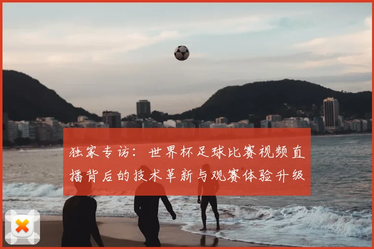 独家专访：世界杯足球比赛视频直播背后的技术革新与观赛体验升级