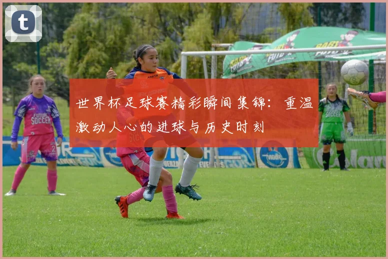 世界杯足球赛精彩瞬间集锦:重温激动人心的进球与历史时刻