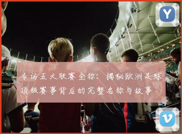 专访五大联赛全称：揭秘欧洲足球顶级赛事背后的完整名称与故事