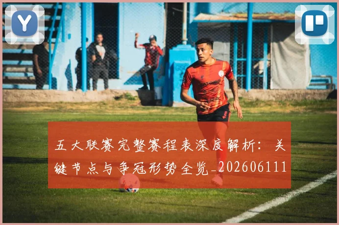 五大联赛完整赛程表深度解析:关键节点与争冠形势全览_20260611141043
