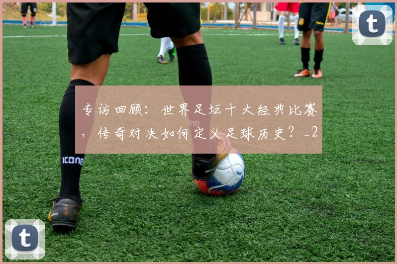 专访回顾:世界足坛十大经典比赛,传奇对决如何定义足球历史?_20260609201220