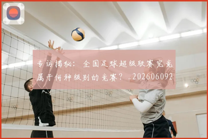 专访揭秘：全国足球超级联赛究竟属于何种级别的竞赛？_20260609201223