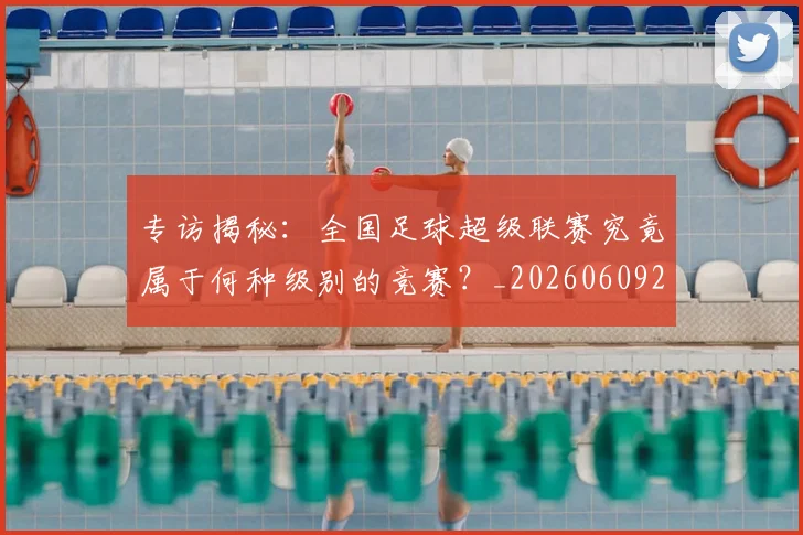 专访揭秘:全国足球超级联赛究竟属于何种级别的竞赛?_20260609201223